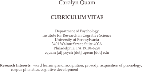 Carolyn Quam


CURRICULUM VITAE


Department of Psychology
Institute for Research in Cognitive Science
University of Pennsylvania
3401 Walnut Street, Suite 400A
Philadelphia, PA 19104-6228
cquam [at] psych [dot] upenn [dot] edu


Research Interests:	word learning and recognition, prosody, acquisition of phonology, corpus phonetics, cognitive development
